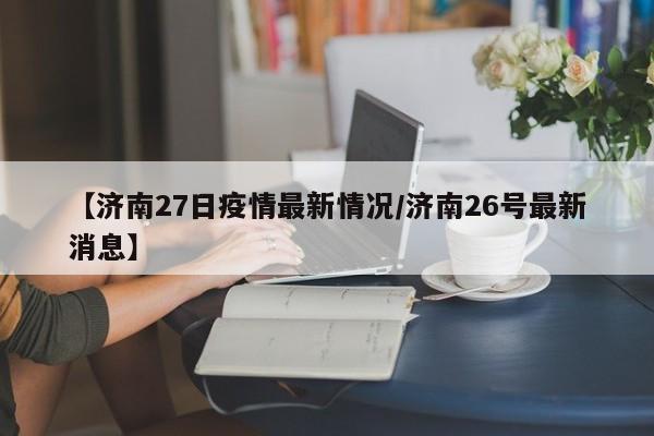 【济南27日疫情最新情况/济南26号最新消息】