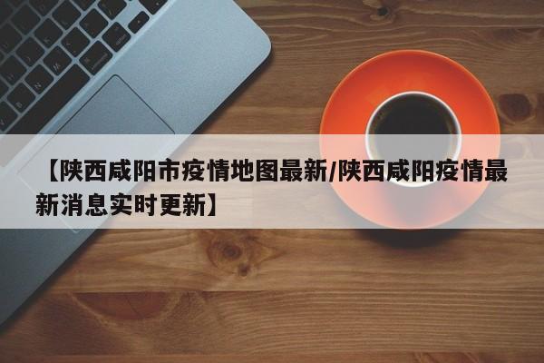 【陕西咸阳市疫情地图最新/陕西咸阳疫情最新消息实时更新】