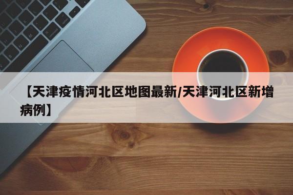 【天津疫情河北区地图最新/天津河北区新增病例】