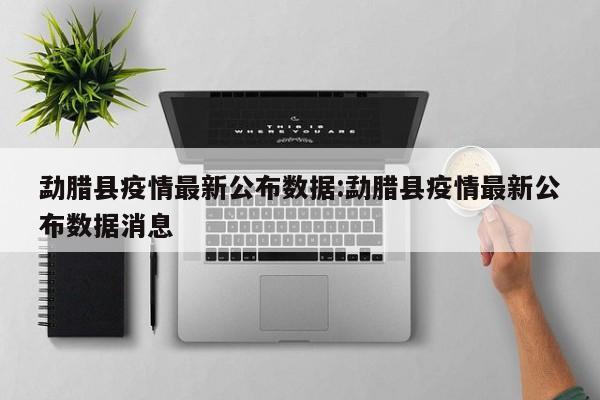 勐腊县疫情最新公布数据:勐腊县疫情最新公布数据消息