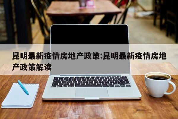 昆明最新疫情房地产政策:昆明最新疫情房地产政策解读