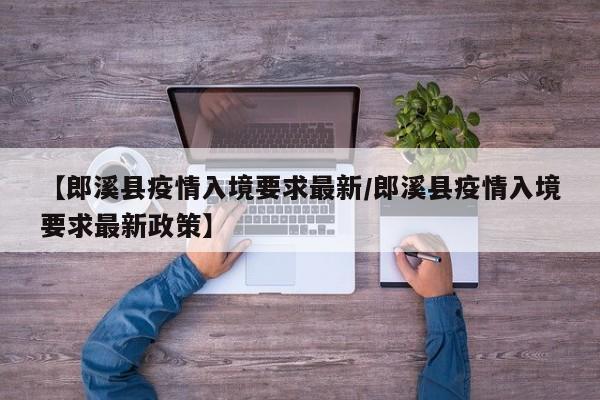 【郎溪县疫情入境要求最新/郎溪县疫情入境要求最新政策】