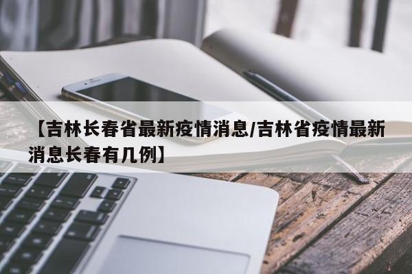 【吉林长春省最新疫情消息/吉林省疫情最新消息长春有几例】