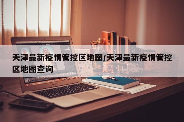 天津最新疫情管控区地图/天津最新疫情管控区地图查询
