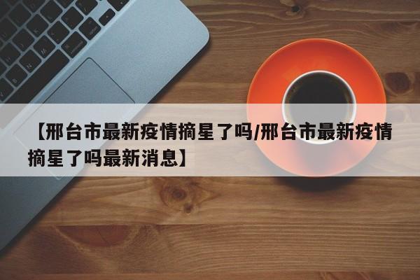 【邢台市最新疫情摘星了吗/邢台市最新疫情摘星了吗最新消息】