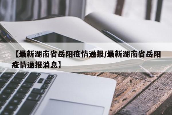 【最新湖南省岳阳疫情通报/最新湖南省岳阳疫情通报消息】