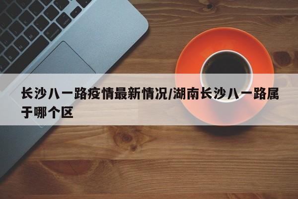长沙八一路疫情最新情况/湖南长沙八一路属于哪个区