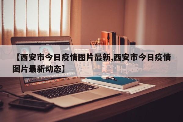 【西安市今日疫情图片最新,西安市今日疫情图片最新动态】