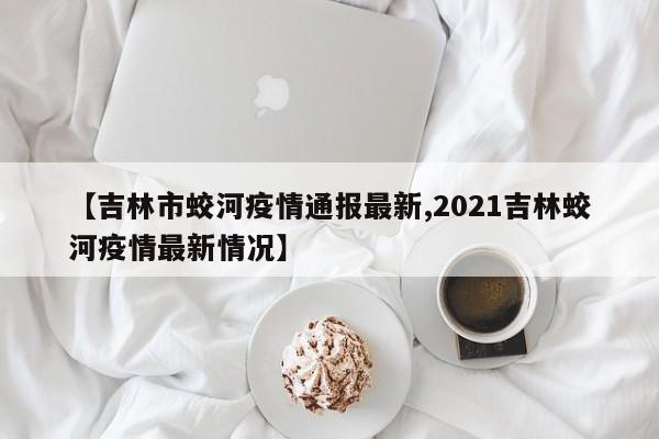 【吉林市蛟河疫情通报最新,2021吉林蛟河疫情最新情况】