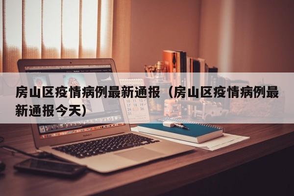 房山区疫情病例最新通报（房山区疫情病例最新通报今天）