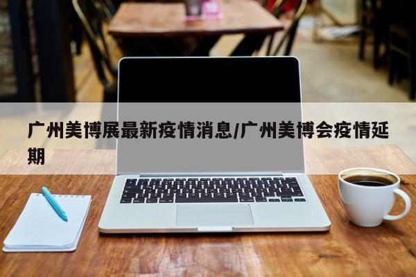 广州美博展最新疫情消息/广州美博会疫情延期