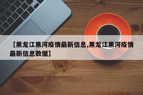 【黑龙江黑河疫情最新信息,黑龙江黑河疫情最新信息数据】