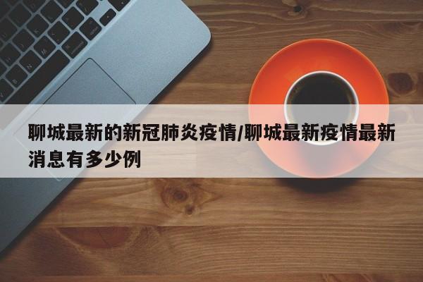 聊城最新的新冠肺炎疫情/聊城最新疫情最新消息有多少例
