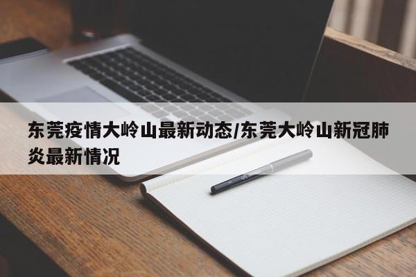 东莞疫情大岭山最新动态/东莞大岭山新冠肺炎最新情况