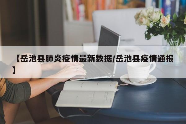 【岳池县肺炎疫情最新数据/岳池县疫情通报】