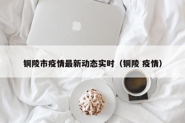 铜陵市疫情最新动态实时（铜陵 疫情）
