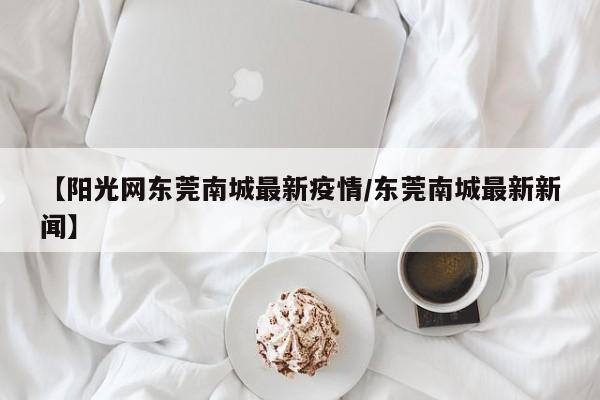 【阳光网东莞南城最新疫情/东莞南城最新新闻】