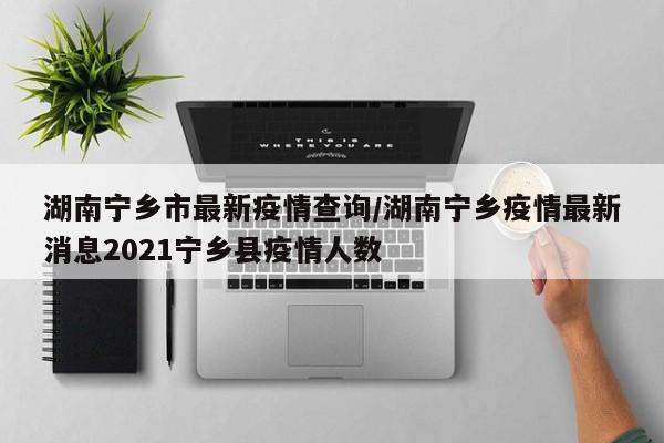 湖南宁乡市最新疫情查询/湖南宁乡疫情最新消息2021宁乡县疫情人数