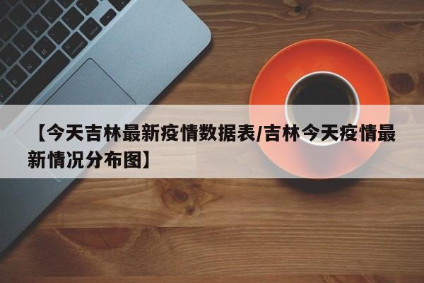 【今天吉林最新疫情数据表/吉林今天疫情最新情况分布图】