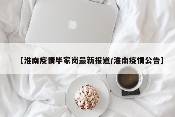 【淮南疫情毕家岗最新报道/淮南疫情公告】