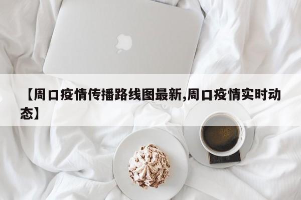 【周口疫情传播路线图最新,周口疫情实时动态】