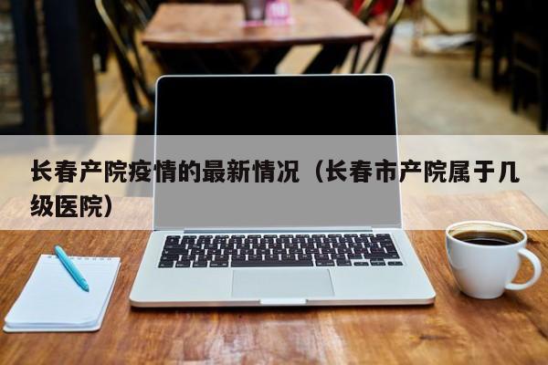 长春产院疫情的最新情况（长春市产院属于几级医院）