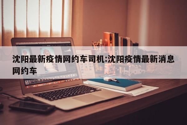 沈阳最新疫情网约车司机:沈阳疫情最新消息网约车