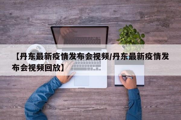 【丹东最新疫情发布会视频/丹东最新疫情发布会视频回放】