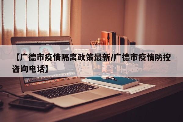 【广德市疫情隔离政策最新/广德市疫情防控咨询电话】