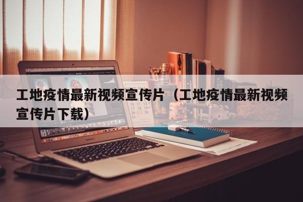 工地疫情最新视频宣传片（工地疫情最新视频宣传片下载）
