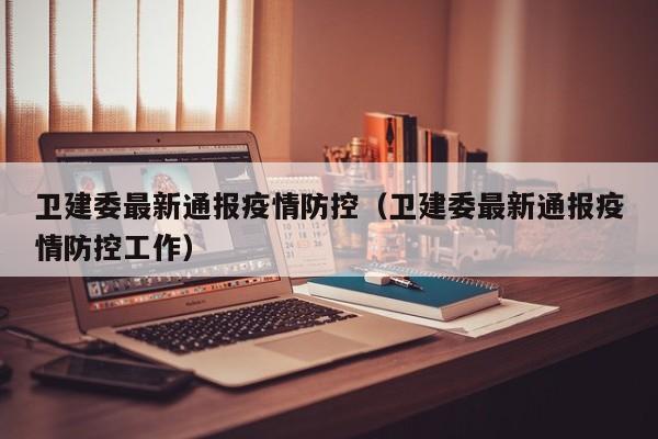 卫建委最新通报疫情防控（卫建委最新通报疫情防控工作）