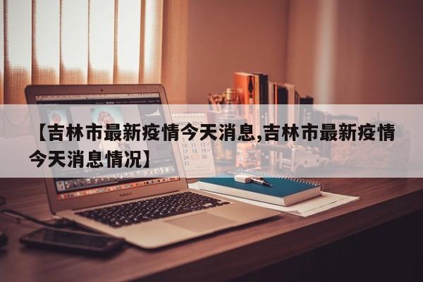【吉林市最新疫情今天消息,吉林市最新疫情今天消息情况】