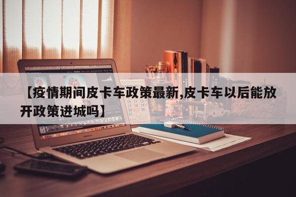 【疫情期间皮卡车政策最新,皮卡车以后能放开政策进城吗】