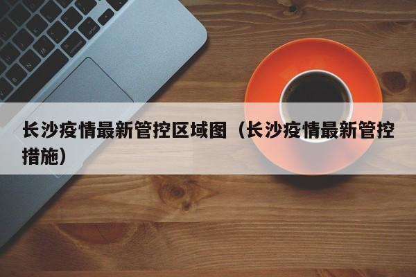 长沙疫情最新管控区域图（长沙疫情最新管控措施）