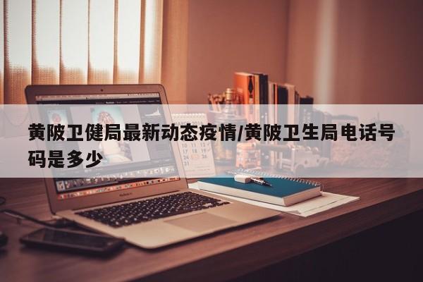 黄陂卫健局最新动态疫情/黄陂卫生局电话号码是多少