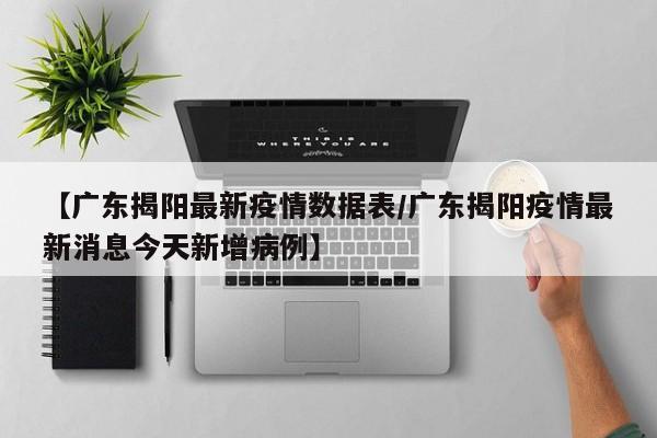 【广东揭阳最新疫情数据表/广东揭阳疫情最新消息今天新增病例】
