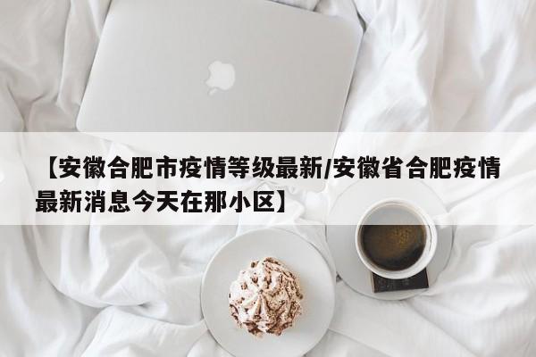 【安徽合肥市疫情等级最新/安徽省合肥疫情最新消息今天在那小区】