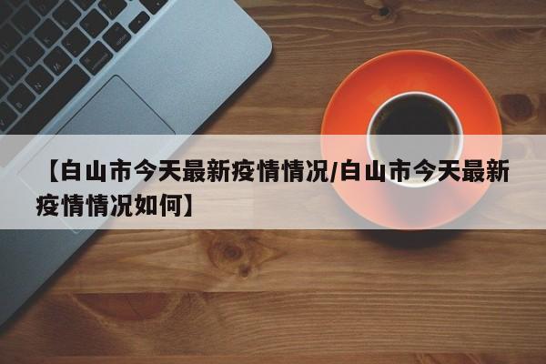 【白山市今天最新疫情情况/白山市今天最新疫情情况如何】
