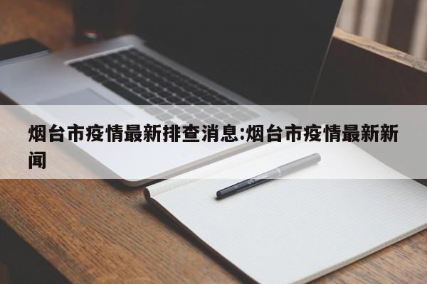 烟台市疫情最新排查消息:烟台市疫情最新新闻