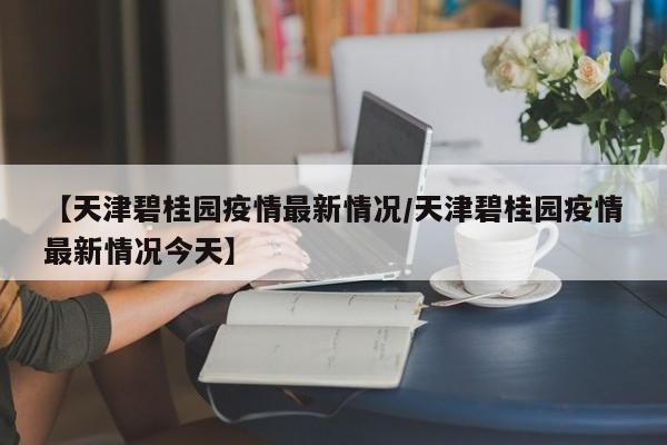 【天津碧桂园疫情最新情况/天津碧桂园疫情最新情况今天】