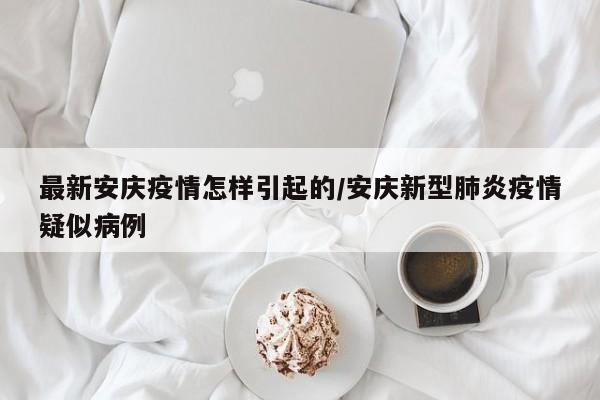 最新安庆疫情怎样引起的/安庆新型肺炎疫情疑似病例