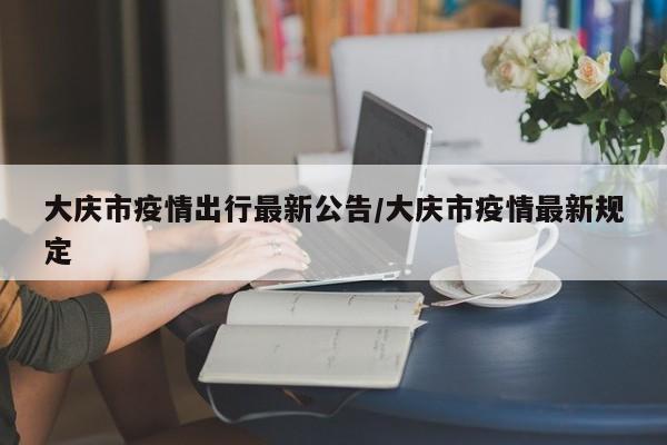 大庆市疫情出行最新公告/大庆市疫情最新规定