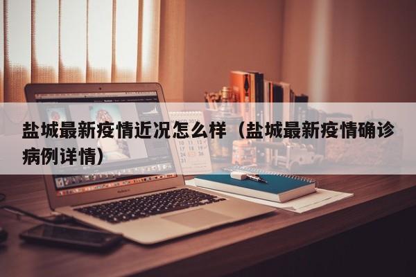 盐城最新疫情近况怎么样（盐城最新疫情确诊病例详情）