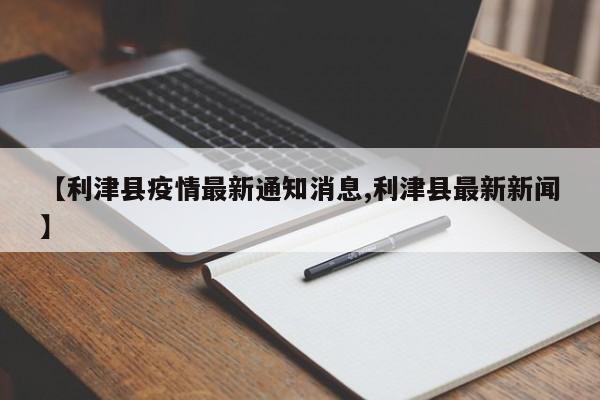 【利津县疫情最新通知消息,利津县最新新闻】