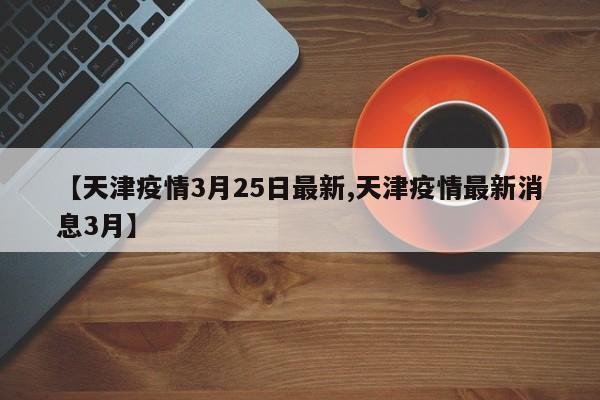 【天津疫情3月25日最新,天津疫情最新消息3月】