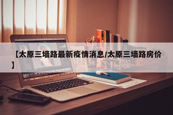 【太原三墙路最新疫情消息/太原三墙路房价】
