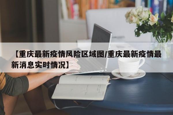 【重庆最新疫情风险区域图/重庆最新疫情最新消息实时情况】