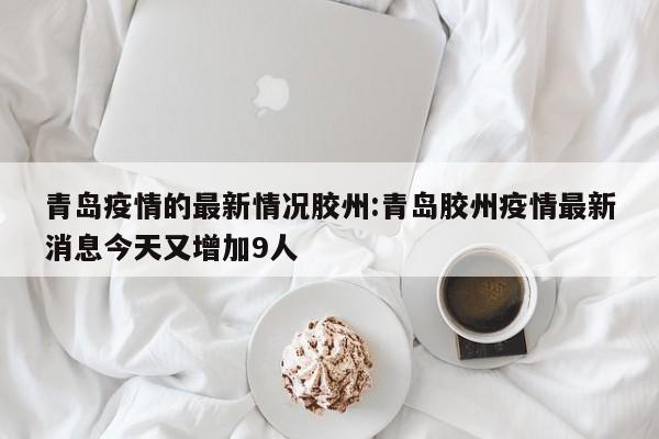 青岛疫情的最新情况胶州:青岛胶州疫情最新消息今天又增加9人