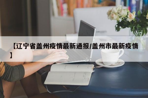 【辽宁省盖州疫情最新通报/盖州市最新疫情】