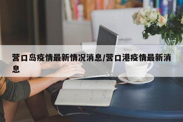 营口岛疫情最新情况消息/营口港疫情最新消息